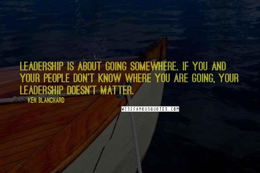 Ken Blanchard quotes: Leadership is about going somewhere. If you and your people don't know where you are going, your leadership doesn't matter.