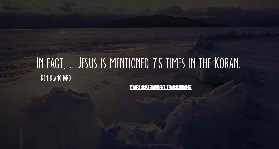 Ken Blanchard quotes: In fact, .. Jesus is mentioned 75 times in the Koran.