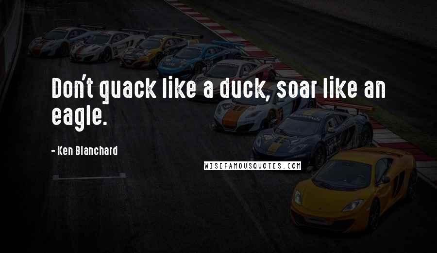 Ken Blanchard quotes: Don't quack like a duck, soar like an eagle.