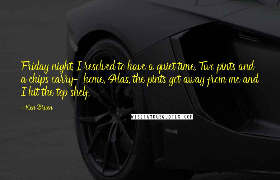 Ken Bruen quotes: Friday night, I resolved to have a quiet time. Two pints and a chips carry-home. Alas, the pints got away from me and I hit the top shelf.