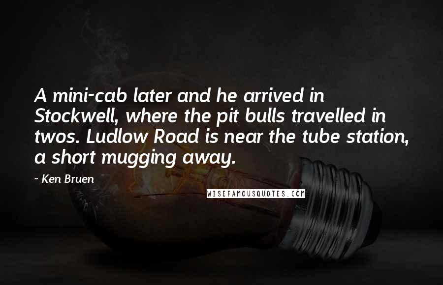 Ken Bruen quotes: A mini-cab later and he arrived in Stockwell, where the pit bulls travelled in twos. Ludlow Road is near the tube station, a short mugging away.