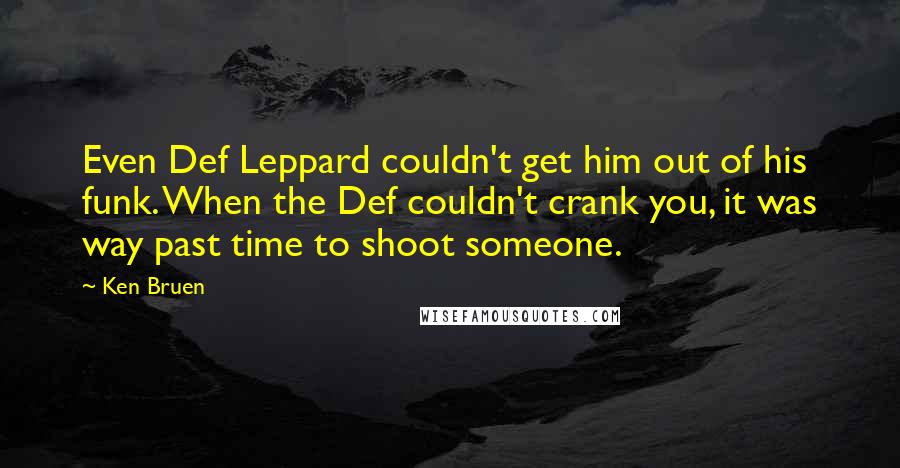 Ken Bruen quotes: Even Def Leppard couldn't get him out of his funk. When the Def couldn't crank you, it was way past time to shoot someone.