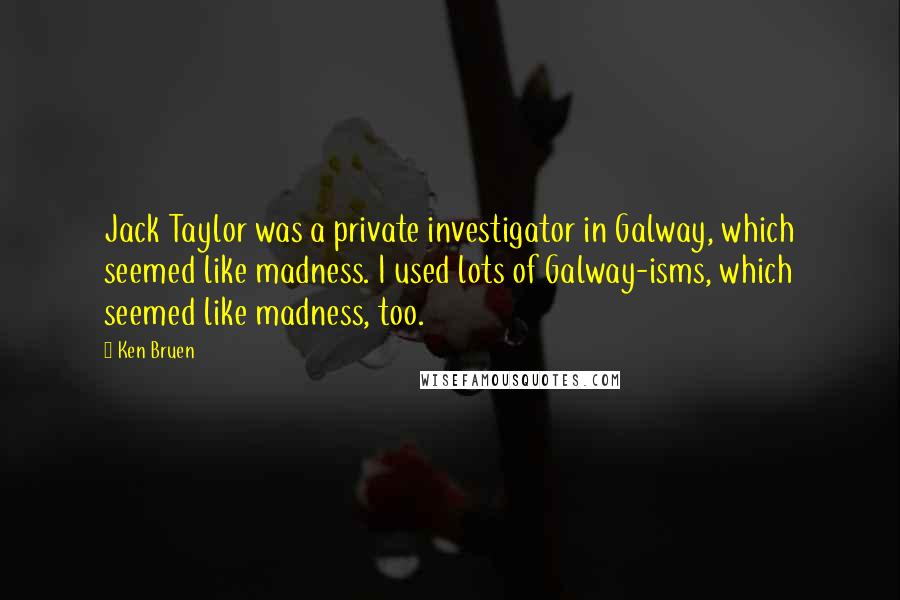 Ken Bruen quotes: Jack Taylor was a private investigator in Galway, which seemed like madness. I used lots of Galway-isms, which seemed like madness, too.