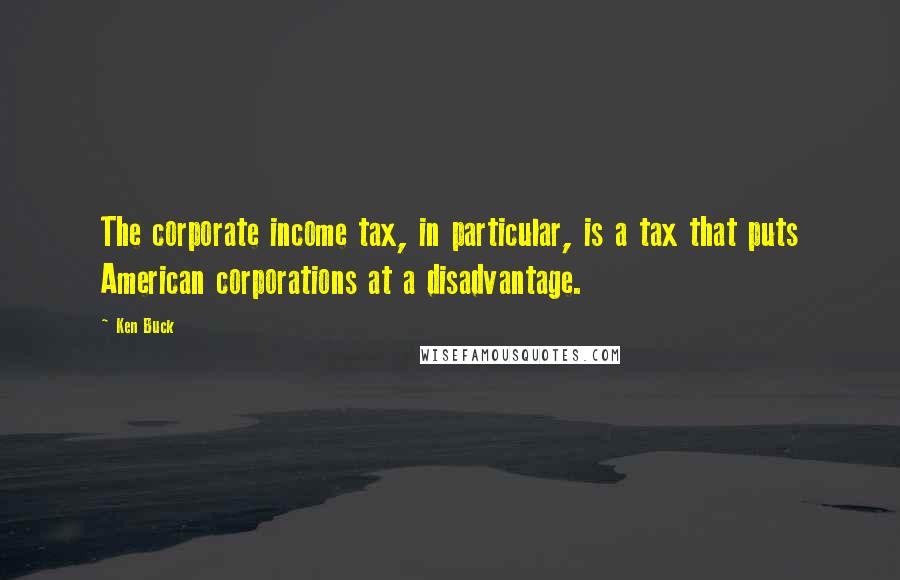 Ken Buck quotes: The corporate income tax, in particular, is a tax that puts American corporations at a disadvantage.