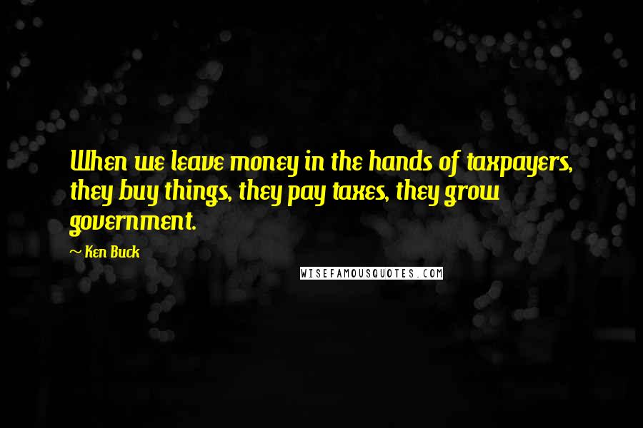 Ken Buck quotes: When we leave money in the hands of taxpayers, they buy things, they pay taxes, they grow government.