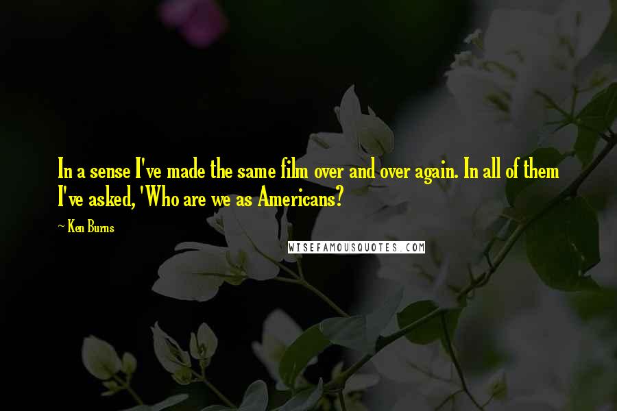 Ken Burns quotes: In a sense I've made the same film over and over again. In all of them I've asked, 'Who are we as Americans? Ken Burns quotes: In a sense I've made the same film over and over again. In all of them I've asked, 'Who are we as Americans?
