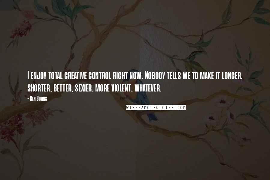 Ken Burns quotes: I enjoy total creative control right now. Nobody tells me to make it longer, shorter, better, sexier, more violent, whatever.