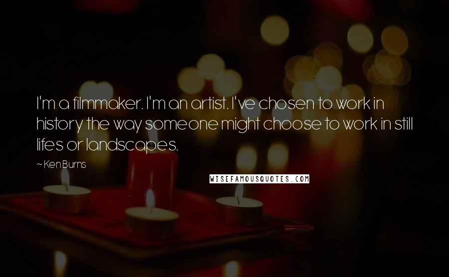 Ken Burns quotes: I'm a filmmaker. I'm an artist. I've chosen to work in history the way someone might choose to work in still lifes or landscapes.
