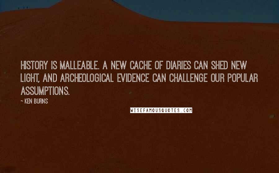 Ken Burns quotes: History is malleable. A new cache of diaries can shed new light, and archeological evidence can challenge our popular assumptions. Ken Burns quotes: History is malleable. A new cache of diaries can shed new light, and archeological evidence can challenge our popular assumptions.