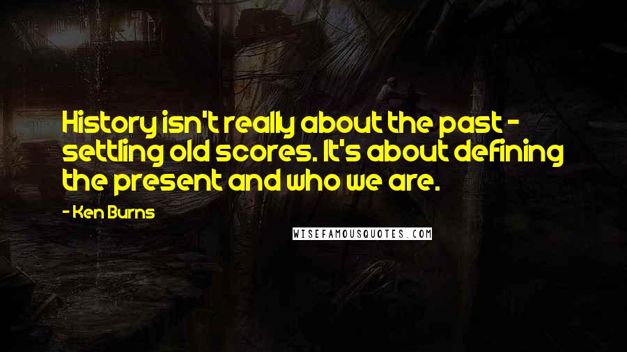 Ken Burns quotes: History isn't really about the past - settling old scores. It's about defining the present and who we are.