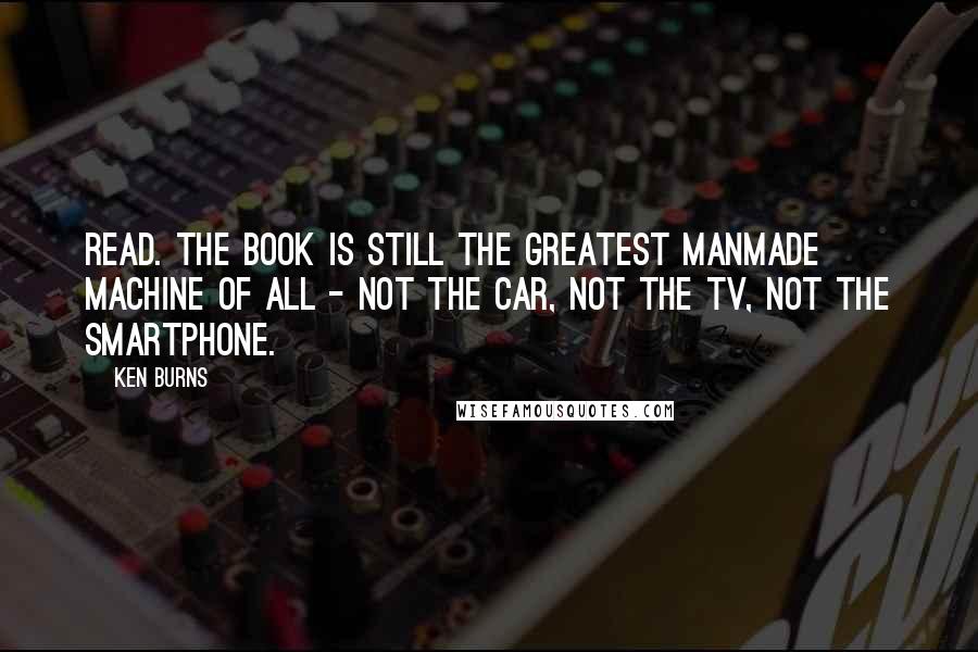 Ken Burns quotes: Read. The book is still the greatest manmade machine of all - not the car, not the TV, not the smartphone.