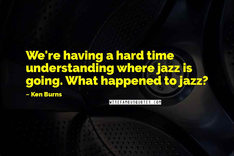 Ken Burns quotes: We're having a hard time understanding where jazz is going. What happened to jazz?