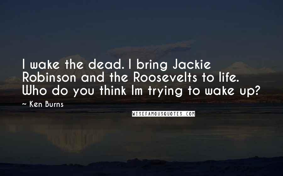 Ken Burns quotes: I wake the dead. I bring Jackie Robinson and the Roosevelts to life. Who do you think Im trying to wake up?