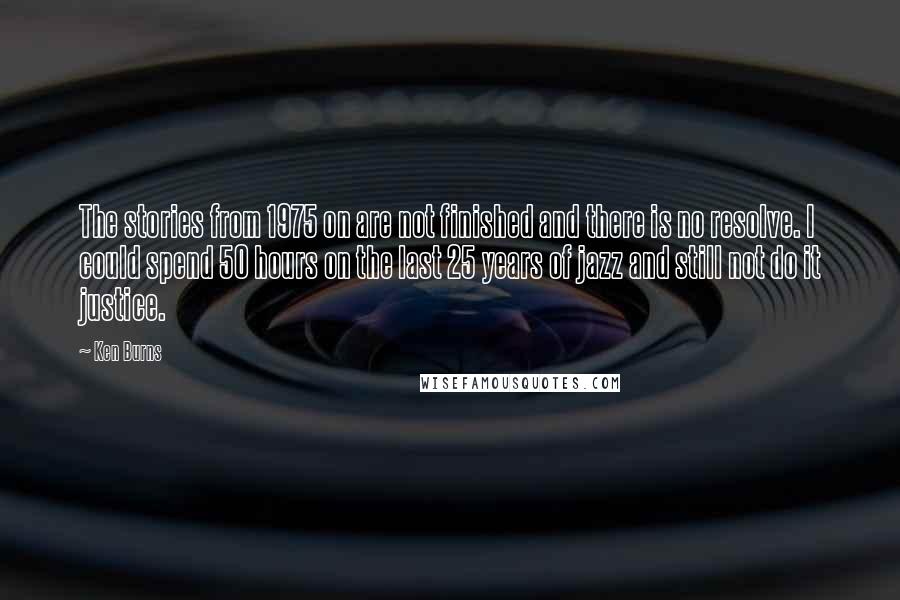 Ken Burns quotes: The stories from 1975 on are not finished and there is no resolve. I could spend 50 hours on the last 25 years of jazz and still not do it Ken Burns quotes: The stories from 1975 on are not finished and there is no resolve. I could spend 50 hours on the last 25 years of jazz and still not do it
