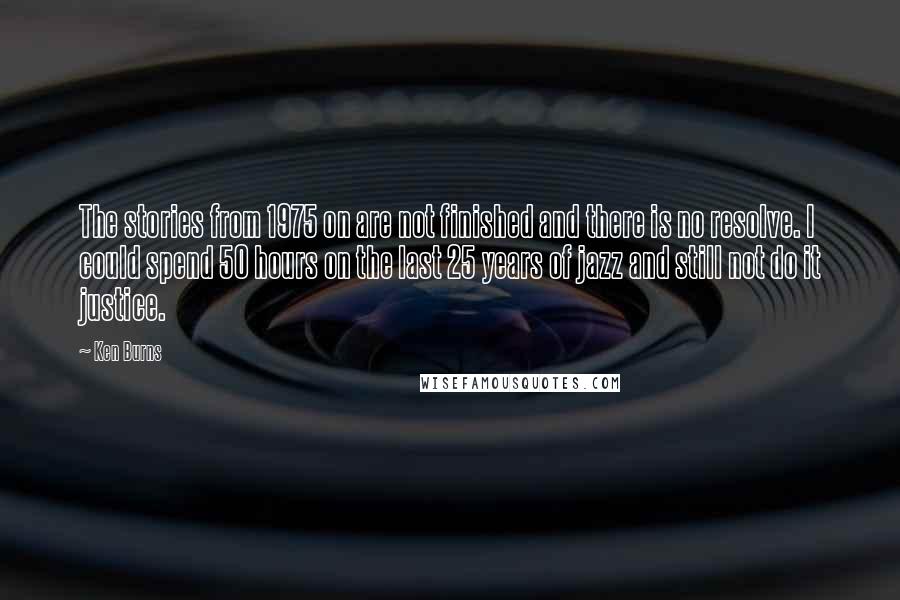 Ken Burns quotes: The stories from 1975 on are not finished and there is no resolve. I could spend 50 hours on the last 25 years of jazz and still not do it