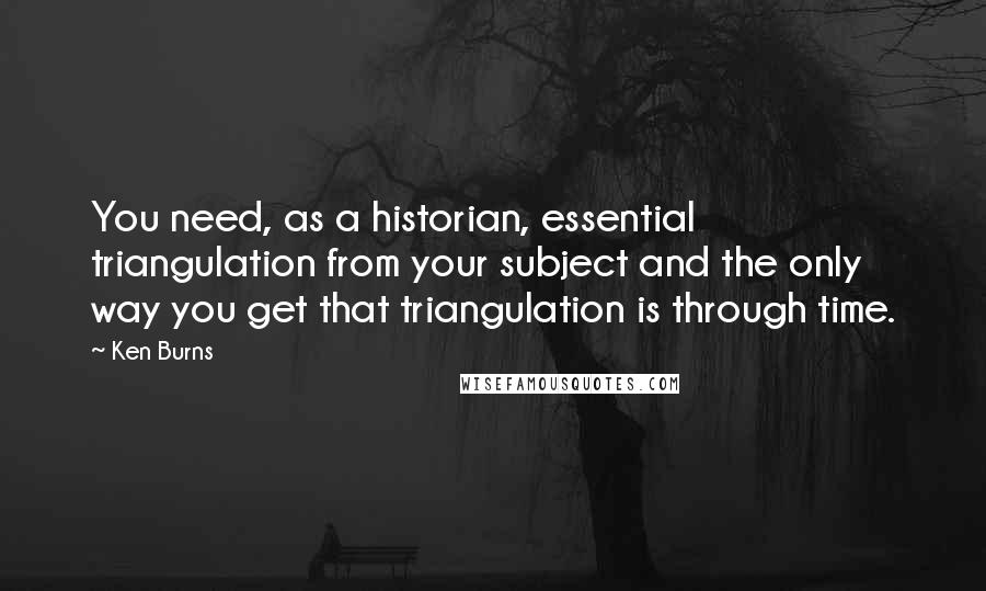 Ken Burns quotes: You need, as a historian, essential triangulation from your subject and the only way you get that triangulation is through time. Ken Burns quotes: You need, as a historian, essential triangulation from your subject and the only way you get that triangulation is through time.