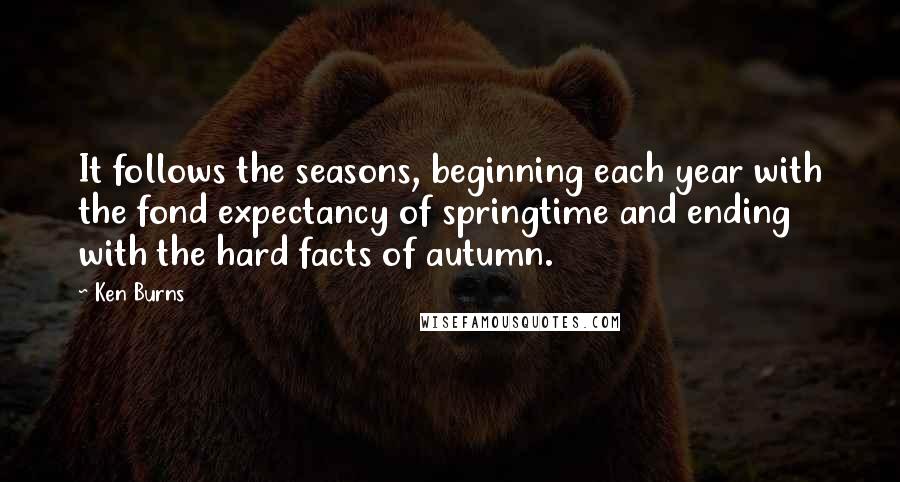 Ken Burns quotes: It follows the seasons, beginning each year with the fond expectancy of springtime and ending with the hard facts of autumn.