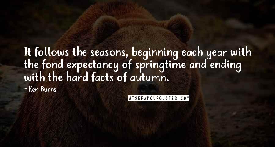 Ken Burns quotes: It follows the seasons, beginning each year with the fond expectancy of springtime and ending with the hard facts of autumn. Ken Burns quotes: It follows the seasons, beginning each year with the fond expectancy of springtime and ending with the hard facts of autumn.