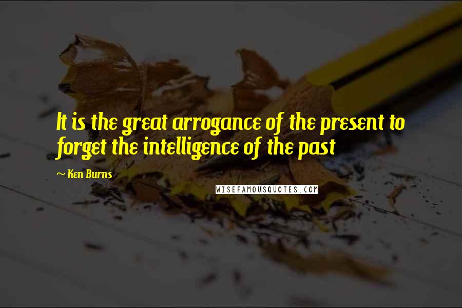Ken Burns quotes: It is the great arrogance of the present to forget the intelligence of the past