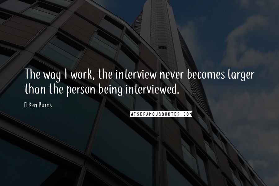 Ken Burns quotes: The way I work, the interview never becomes larger than the person being interviewed.