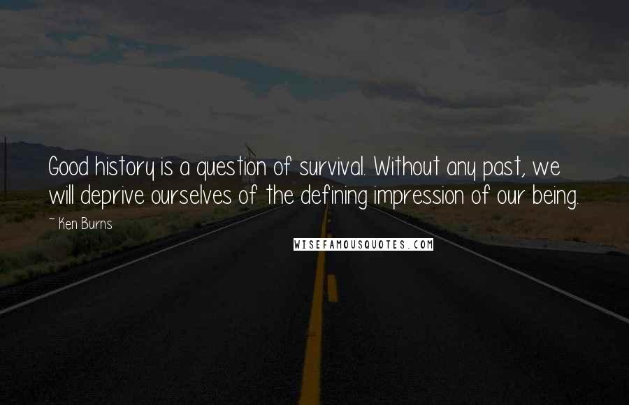 Ken Burns quotes: Good history is a question of survival. Without any past, we will deprive ourselves of the defining impression of our being.