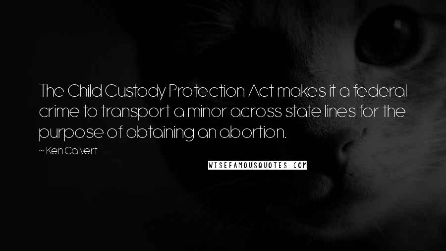 Ken Calvert quotes: The Child Custody Protection Act makes it a federal crime to transport a minor across state lines for the purpose of obtaining an abortion.