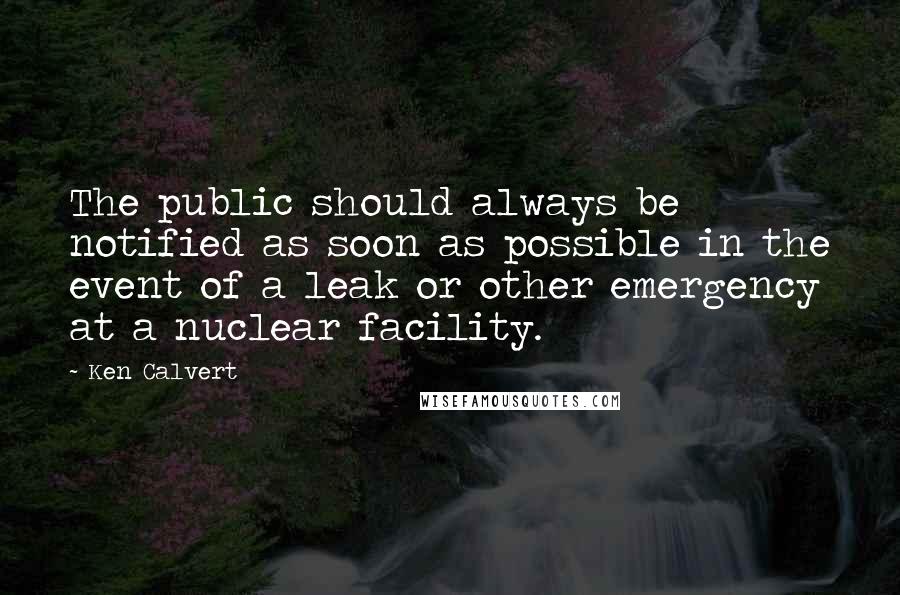 Ken Calvert quotes: The public should always be notified as soon as possible in the event of a leak or other emergency at a nuclear facility.