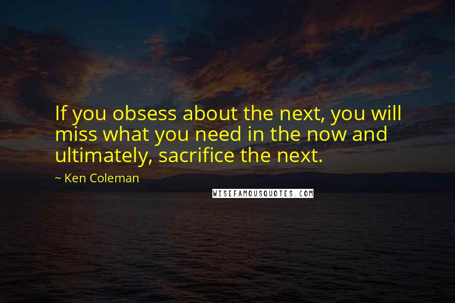 Ken Coleman quotes: If you obsess about the next, you will miss what you need in the now and ultimately, sacrifice the next.