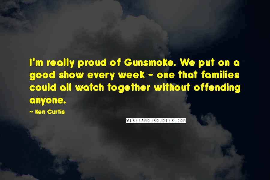 Ken Curtis quotes: I'm really proud of Gunsmoke. We put on a good show every week - one that families could all watch together without offending anyone.