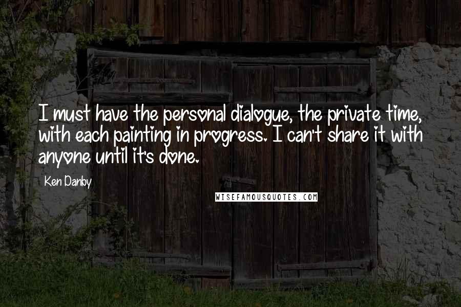 Ken Danby quotes: I must have the personal dialogue, the private time, with each painting in progress. I can't share it with anyone until it's done. Ken Danby quotes: I must have the personal dialogue, the private time, with each painting in progress. I can't share it with anyone until it's done.