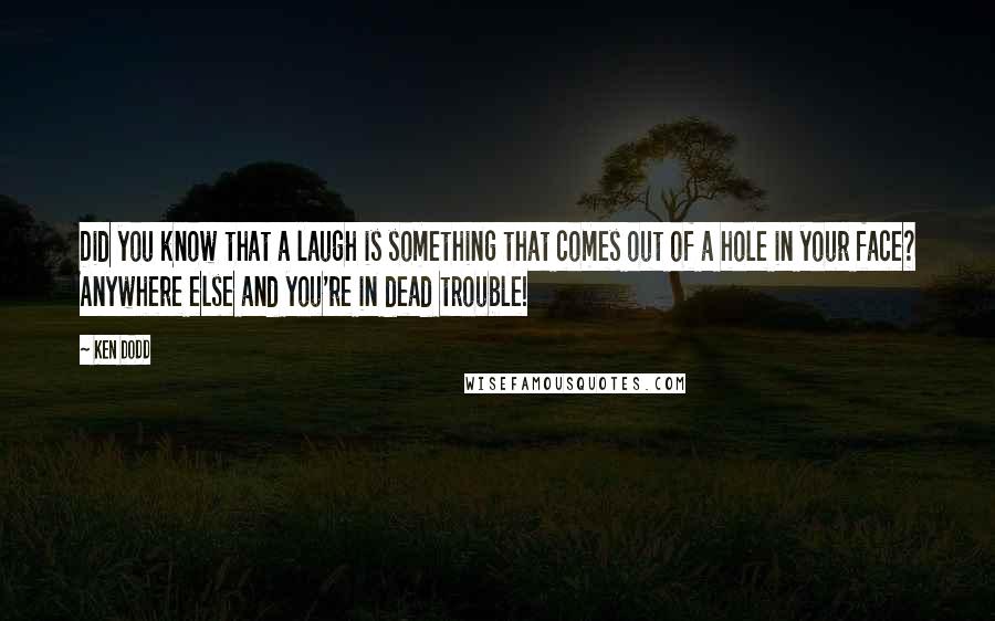 Ken Dodd quotes: Did you know that a laugh is something that comes out of a hole in your face? Anywhere else and you're in dead trouble!