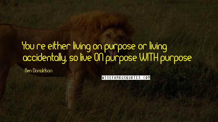 Ken Donaldson quotes: You're either living on purpose or living accidentally, so live ON purpose WITH purpose!