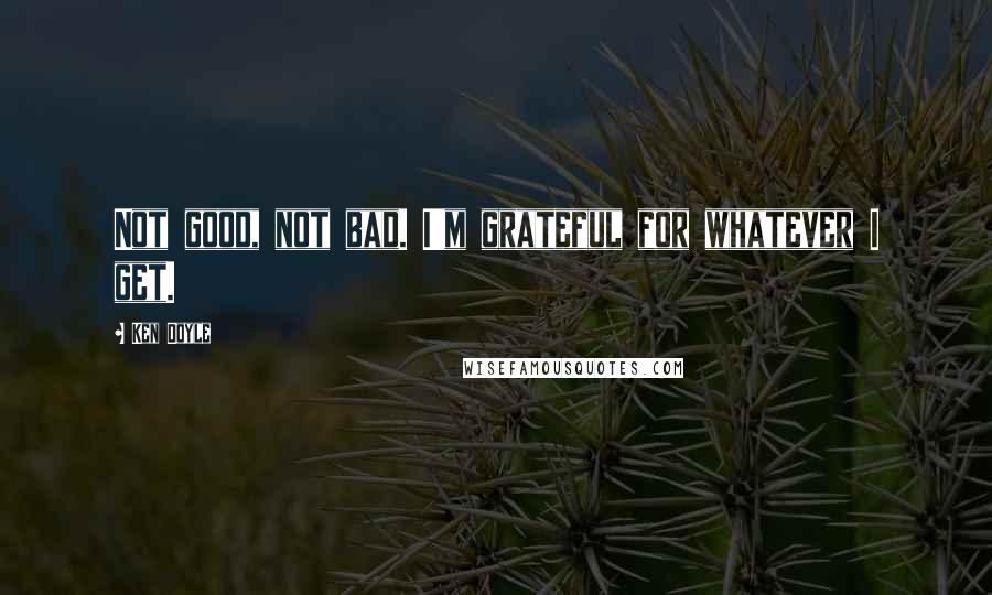 Ken Doyle quotes: Not good, not bad. I'm grateful for whatever I get.