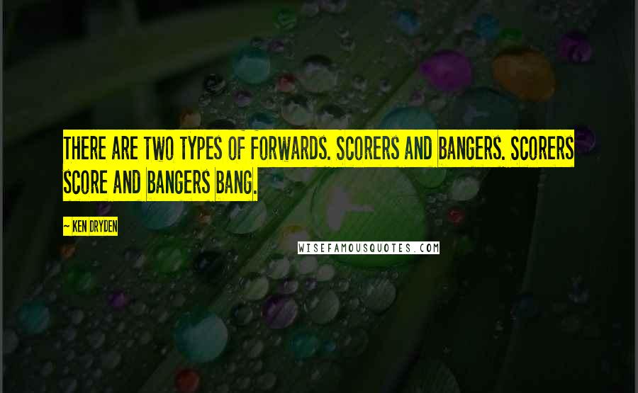 Ken Dryden quotes: There are two types of forwards. Scorers and bangers. Scorers score and bangers bang.