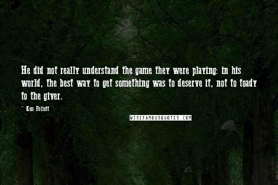 Ken Follett quotes: He did not really understand the game they were playing: in his world, the best way to get something was to deserve it, not to toady to the giver. Ken Follett quotes: He did not really understand the game they were playing: in his world, the best way to get something was to deserve it, not to toady to the giver.