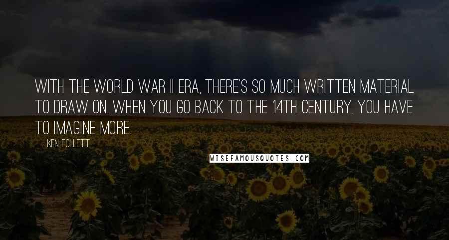 Ken Follett quotes: With the World War II era, there's so much written material to draw on. When you go back to the 14th century, you have to imagine more. Ken Follett quotes: With the World War II era, there's so much written material to draw on. When you go back to the 14th century, you have to imagine more.
