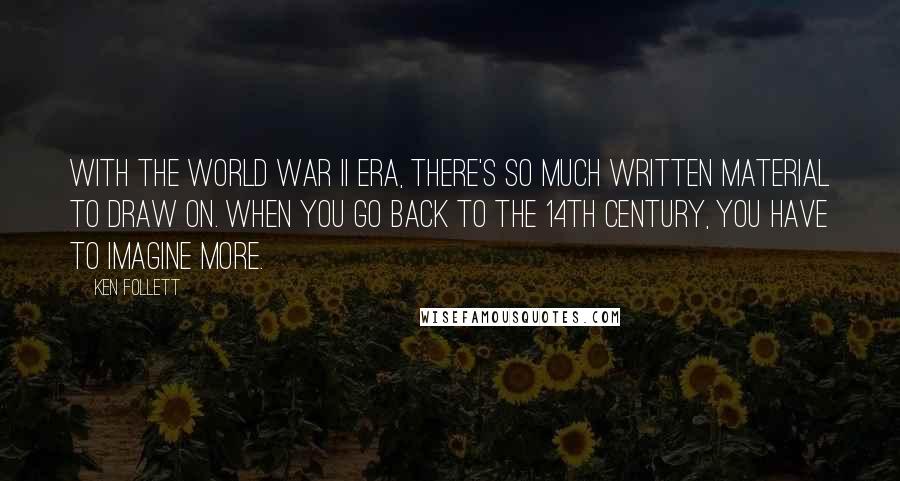 Ken Follett quotes: With the World War II era, there's so much written material to draw on. When you go back to the 14th century, you have to imagine more.