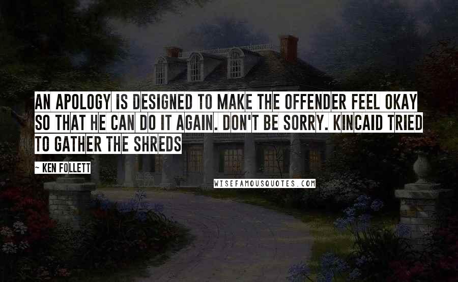 Ken Follett quotes: An apology is designed to make the offender feel okay so that he can do it again. Don't be sorry. Kincaid tried to gather the shreds Ken Follett quotes: An apology is designed to make the offender feel okay so that he can do it again. Don't be sorry. Kincaid tried to gather the shreds