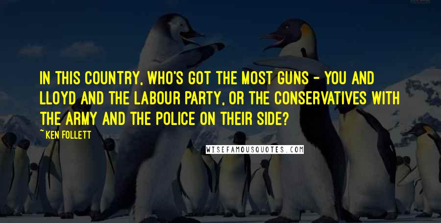 Ken Follett quotes: in this country, who's got the most guns - you and Lloyd and the Labour Party, or the Conservatives with the army and the police on their side? Ken Follett quotes: in this country, who's got the most guns - you and Lloyd and the Labour Party, or the Conservatives with the army and the police on their side?