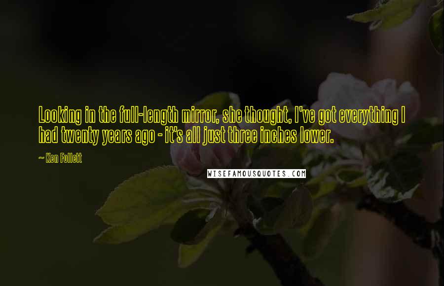 Ken Follett quotes: Looking in the full-length mirror, she thought, I've got everything I had twenty years ago - it's all just three inches lower. Ken Follett quotes: Looking in the full-length mirror, she thought, I've got everything I had twenty years ago - it's all just three inches lower.