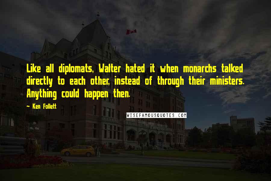 Ken Follett quotes: Like all diplomats, Walter hated it when monarchs talked directly to each other, instead of through their ministers. Anything could happen then. Ken Follett quotes: Like all diplomats, Walter hated it when monarchs talked directly to each other, instead of through their ministers. Anything could happen then.