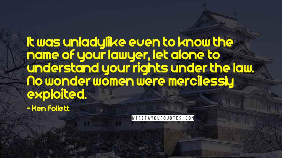 Ken Follett quotes: It was unladylike even to know the name of your lawyer, let alone to understand your rights under the law. No wonder women were mercilessly exploited. Ken Follett quotes: It was unladylike even to know the name of your lawyer, let alone to understand your rights under the law. No wonder women were mercilessly exploited.