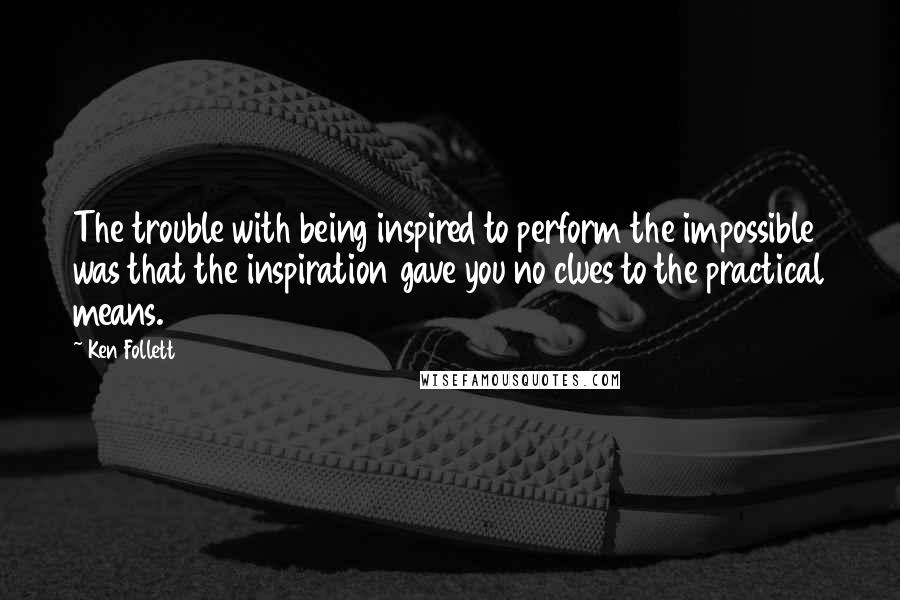 Ken Follett quotes: The trouble with being inspired to perform the impossible was that the inspiration gave you no clues to the practical means. Ken Follett quotes: The trouble with being inspired to perform the impossible was that the inspiration gave you no clues to the practical means.