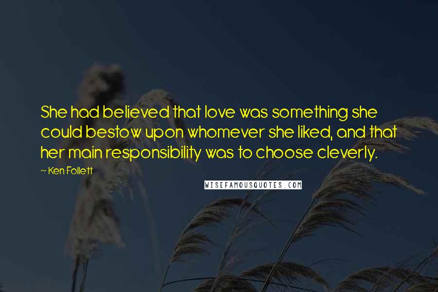 Ken Follett quotes: She had believed that love was something she could bestow upon whomever she liked, and that her main responsibility was to choose cleverly. Ken Follett quotes: She had believed that love was something she could bestow upon whomever she liked, and that her main responsibility was to choose cleverly.