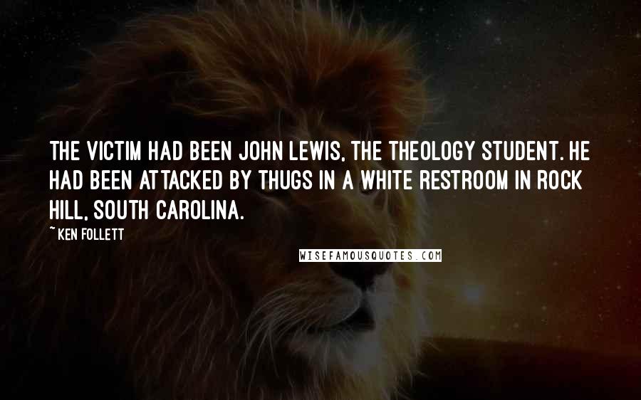 Ken Follett quotes: The victim had been John Lewis, the theology student. He had been attacked by thugs in a white restroom in Rock Hill, South Carolina. Ken Follett quotes: The victim had been John Lewis, the theology student. He had been attacked by thugs in a white restroom in Rock Hill, South Carolina.