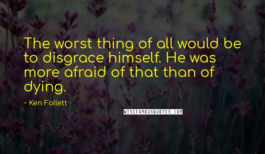 Ken Follett quotes: The worst thing of all would be to disgrace himself. He was more afraid of that than of dying.