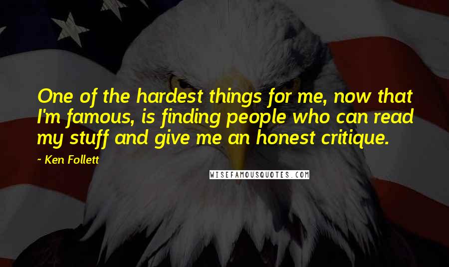 Ken Follett quotes: One of the hardest things for me, now that I'm famous, is finding people who can read my stuff and give me an honest critique. Ken Follett quotes: One of the hardest things for me, now that I'm famous, is finding people who can read my stuff and give me an honest critique.