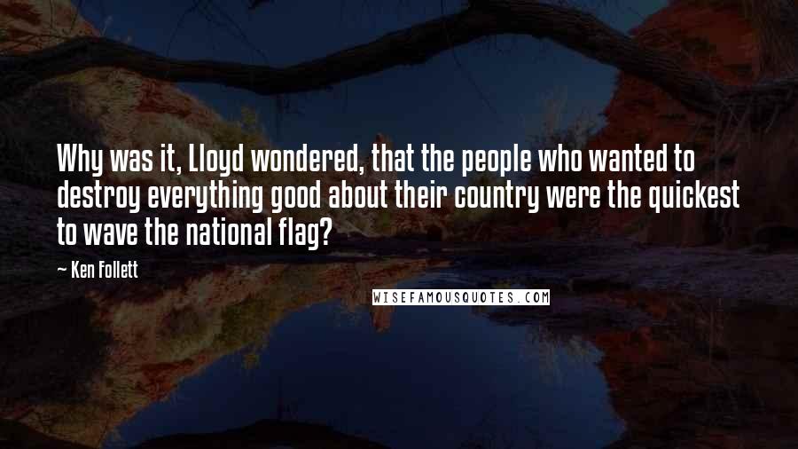 Ken Follett quotes: Why was it, Lloyd wondered, that the people who wanted to destroy everything good about their country were the quickest to wave the national flag? Ken Follett quotes: Why was it, Lloyd wondered, that the people who wanted to destroy everything good about their country were the quickest to wave the national flag?