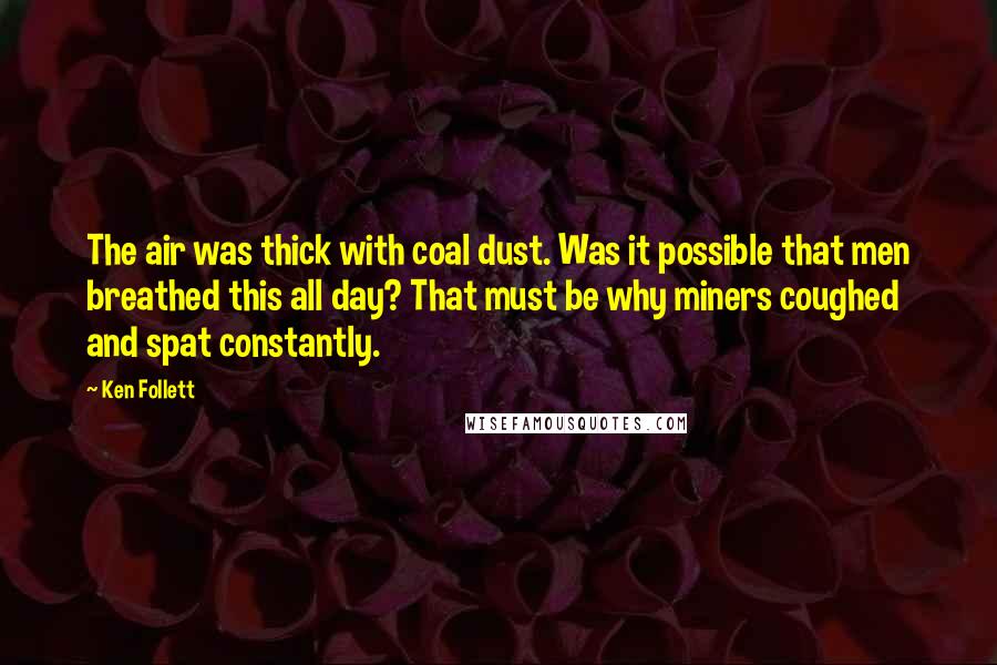 Ken Follett quotes: The air was thick with coal dust. Was it possible that men breathed this all day? That must be why miners coughed and spat constantly. Ken Follett quotes: The air was thick with coal dust. Was it possible that men breathed this all day? That must be why miners coughed and spat constantly.