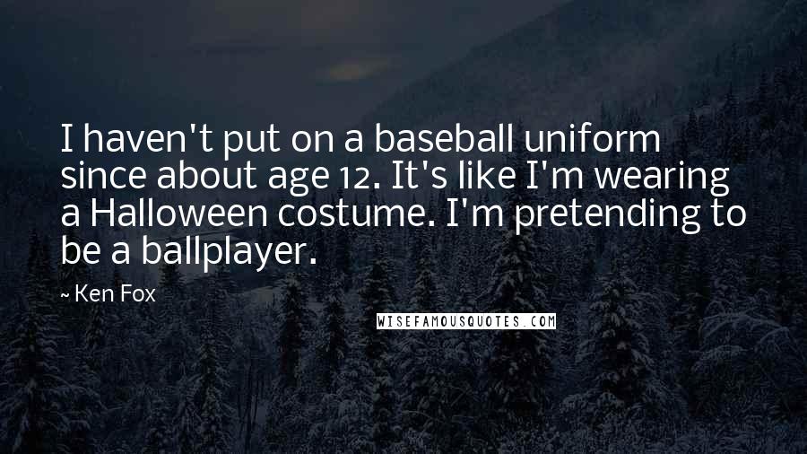 Ken Fox quotes: I haven't put on a baseball uniform since about age 12. It's like I'm wearing a Halloween costume. I'm pretending to be a ballplayer.